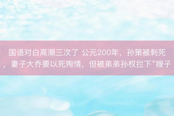 国语对白高潮三次了 公元200年，孙策被刺死，妻子大乔要以死殉情，但被弟弟孙权拦下“嫂子