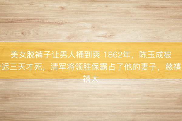 美女脱裤子让男人桶到爽 1862年，陈玉成被凌迟三天才死，清军将领胜保霸占了他的妻子，慈禧太
