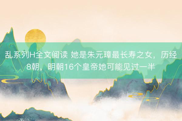 乱系列H全文阅读 她是朱元璋最长寿之女，历经8朝，明朝16个皇帝她可能见过一半