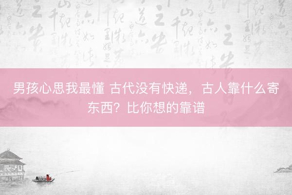 男孩心思我最懂 古代没有快递，古人靠什么寄东西？比你想的靠谱