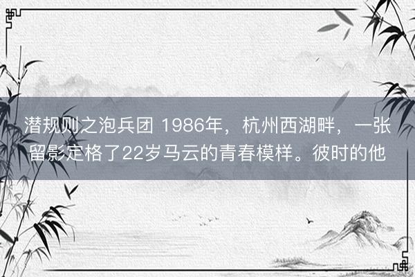 潜规则之泡兵团 1986年，杭州西湖畔，一张留影定格了22岁马云的青春模样。彼时的他