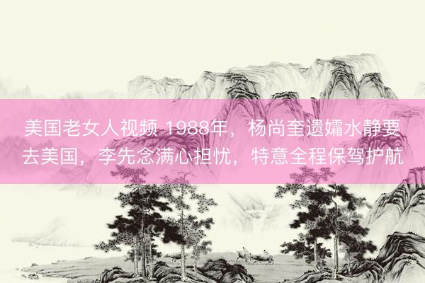美国老女人视频 1988年，杨尚奎遗孀水静要去美国，李先念满心担忧，特意全程保驾护航