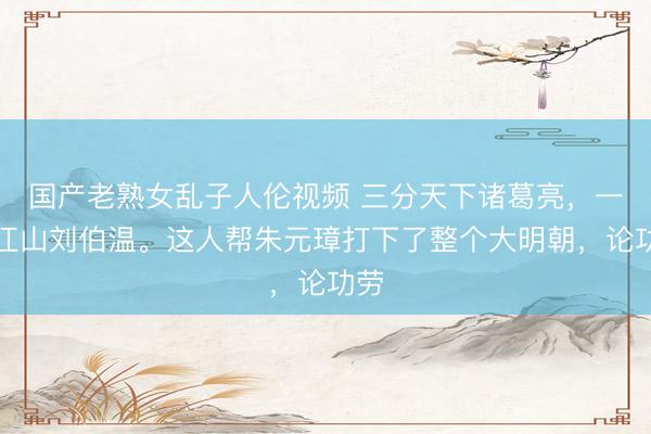国产老熟女乱子人伦视频 三分天下诸葛亮，一统江山刘伯温。这人帮朱元璋打下了整个大明朝，论功劳