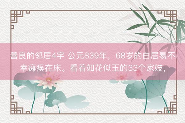 善良的邻居4字 公元839年，68岁的白居易不幸瘫痪在床。看着如花似玉的33个家妓，