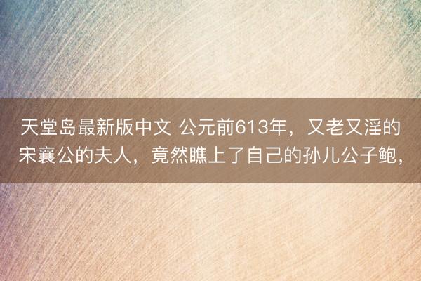 天堂岛最新版中文 公元前613年，又老又淫的宋襄公的夫人，竟然瞧上了自己的孙儿公子鲍，