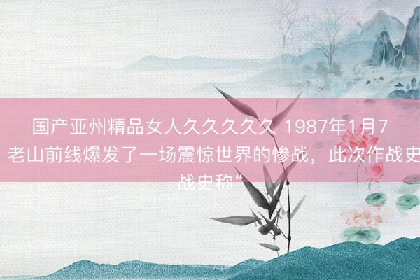 国产亚州精品女人久久久久久 1987年1月7日，老山前线爆发了一场震惊世界的惨战，此次作战史称“