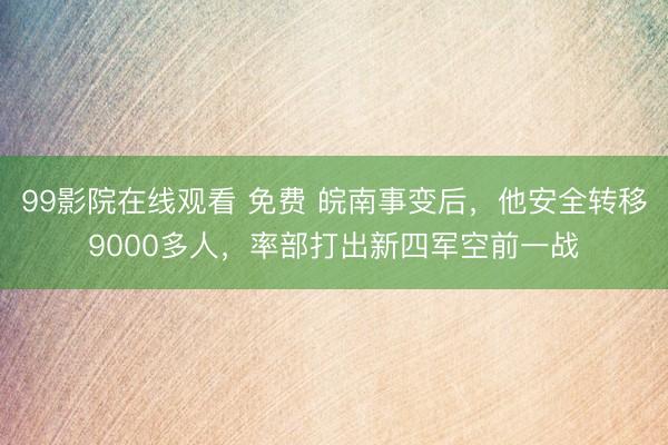 99影院在线观看 免费 皖南事变后，他安全转移9000多人，率部打出新四军空前一战