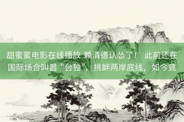 甜蜜蜜电影在线播放 赖清德认怂了！ 此前还在国际场合叫嚣 “台独”，挑衅两岸底线，如今竟