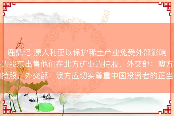 鹿鼎记 澳大利亚以保护稀土产业免受外部影响为由，下令与中国有关的股东出售他们在北方矿业的持股，外交部：澳方应切实尊重中国投资者的正当权益