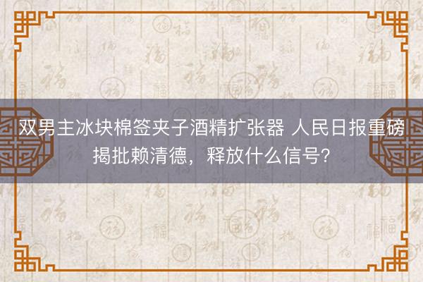 双男主冰块棉签夹子酒精扩张器 人民日报重磅揭批赖清德,释放什么信号?