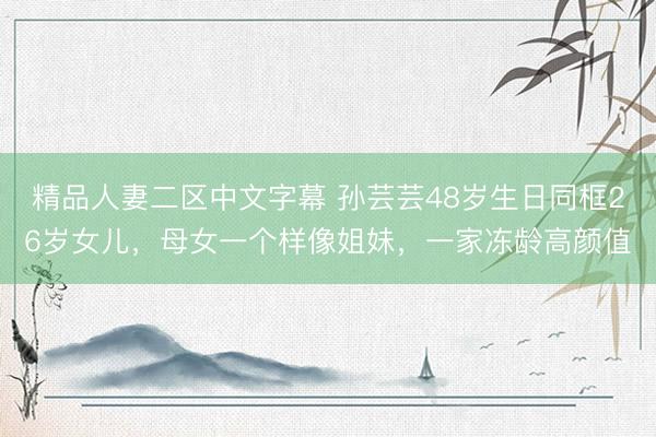 精品人妻二区中文字幕 孙芸芸48岁生日同框26岁女儿，母女一个样像姐妹，一家冻龄高颜值