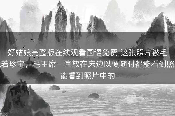 好姑娘完整版在线观看国语免费 这张照片被毛主席视若珍宝，毛主席一直放在床边以便随时都能看到照片中的