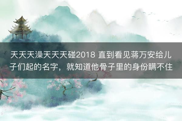 天天天澡天天天碰2018 直到看见蒋万安给儿子们起的名字,就知道他骨子里的身份瞒不住