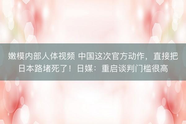 嫩模内部人体视频 中国这次官方动作，直接把日本路堵死了！日媒：重启谈判门槛很高