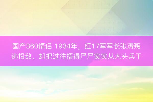 国产360情侣 1934年，红17军军长张涛叛逃投敌，却把过往捂得严严实实从大头兵干