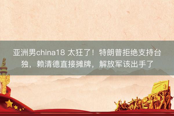 亚洲男china18 太狂了！特朗普拒绝支持台独，赖清德直接摊牌，解放军该出手了