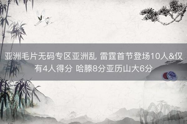 亚洲毛片无码专区亚洲乱 雷霆首节登场10人&仅有4人得分 哈滕8分亚历山大6分