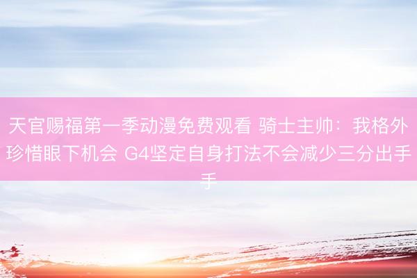 天官赐福第一季动漫免费观看 骑士主帅：我格外珍惜眼下机会 G4坚定自身打法不会减少三分出手
