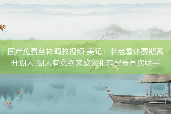 国产免费丝袜调教视频 美记：若老詹休赛期离开湖人 湖人有意换来欧文和东契奇再次联手