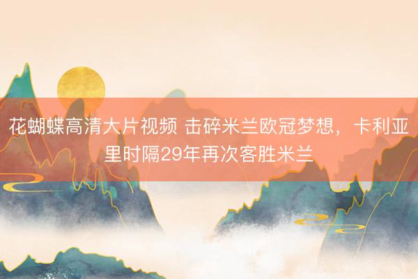 花蝴蝶高清大片视频 击碎米兰欧冠梦想，卡利亚里时隔29年再次客胜米兰