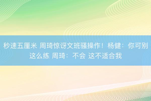 秒速五厘米 周琦惊讶文班骚操作！杨健：你可别这么练 周琦：不会 这不适合我