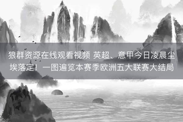 狼群资源在线观看视频 英超、意甲今日凌晨尘埃落定！一图遍览本赛季欧洲五大联赛大结局