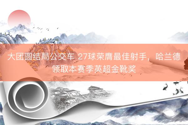 大团圆结局公交车 27球荣膺最佳射手，哈兰德领取本赛季英超金靴奖