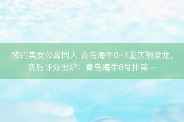 我的美女公寓同人 青岛海牛0-1重庆铜梁龙，赛后评分出炉：青岛海牛8号排第一