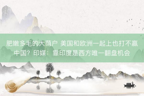 肥嫩多毛的大荫户 美国和欧洲一起上也打不赢中国？印媒：靠印度是西方唯一翻盘机会