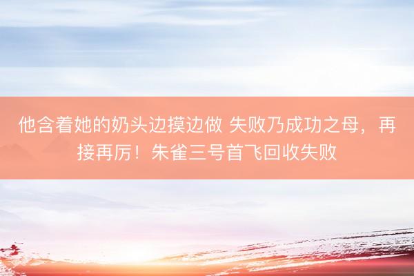 他含着她的奶头边摸边做 失败乃成功之母，再接再厉！朱雀三号首飞回收失败