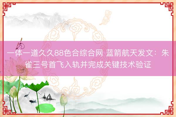 一体一道久久88色合综合网 蓝箭航天发文：朱雀三号首飞入轨并完成关键技术验证