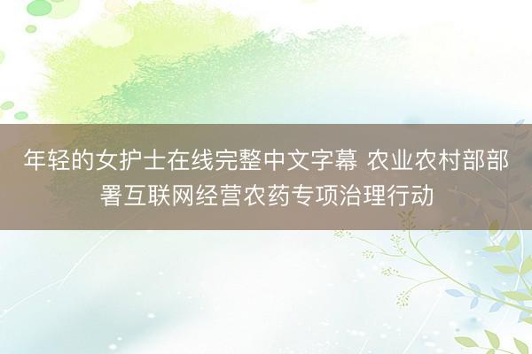 年轻的女护士在线完整中文字幕 农业农村部部署互联网经营农药专项治理行动