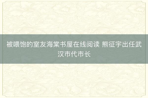 被喂饱的室友海棠书屋在线阅读 熊征宇出任武汉市代市长
