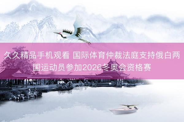 久久精品手机观看 国际体育仲裁法庭支持俄白两国运动员参加2026冬奥会资格赛