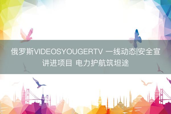 俄罗斯VIDEOSYOUGERTV 一线动态|安全宣讲进项目 电力护航筑坦途