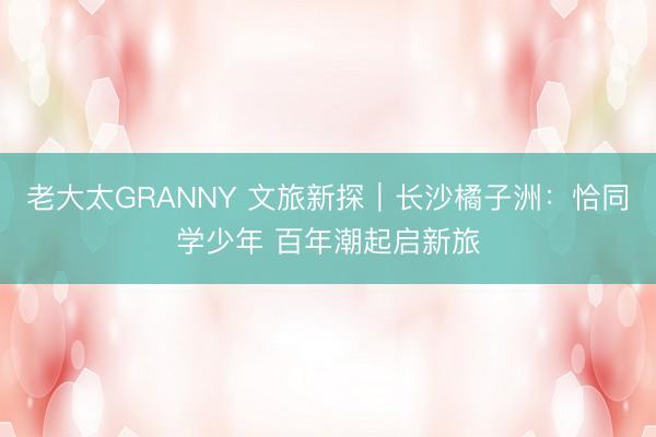 老大太GRΑNNY 文旅新探｜长沙橘子洲：恰同学少年 百年潮起启新旅