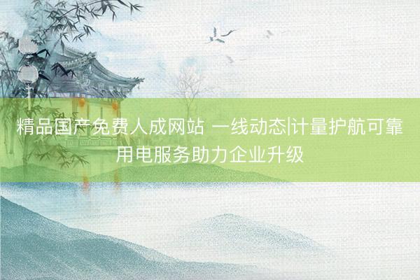 精品国产免费人成网站 一线动态|计量护航可靠用电服务助力企业升级