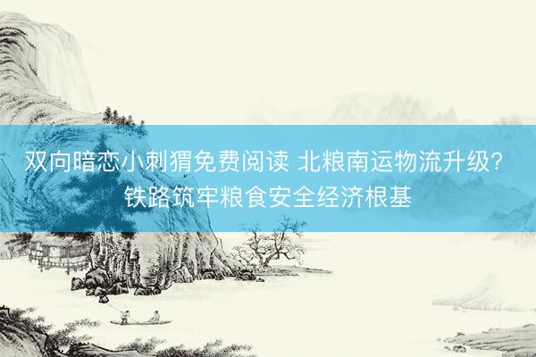 双向暗恋小刺猬免费阅读 北粮南运物流升级? 铁路筑牢粮食安全经济根基
