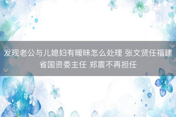 发现老公与儿媳妇有暧昧怎么处理 张文贤任福建省国资委主任 郑震不再担任