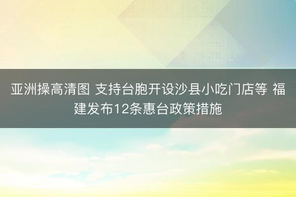 亚洲操高清图 支持台胞开设沙县小吃门店等 福建发布12条惠台政策措施