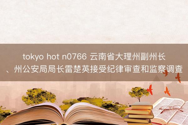 tokyo hot n0766 云南省大理州副州长、州公安局局长雷楚英接受纪律审查和监察调查