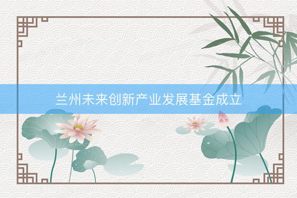 兰州未来创新产业发展基金成立