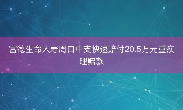 富德生命人寿周口中支快速赔付20.5万元重疾理赔款