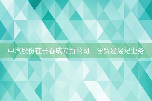 中汽股份在长春成立新公司，含贸易经纪业务