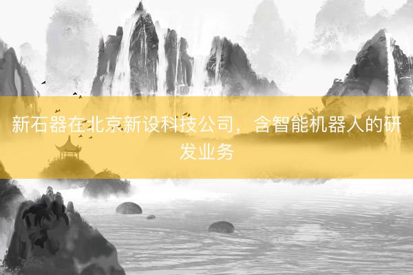 新石器在北京新设科技公司，含智能机器人的研发业务