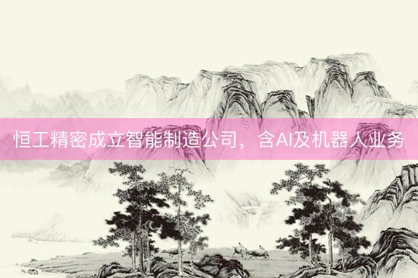 恒工精密成立智能制造公司，含AI及机器人业务