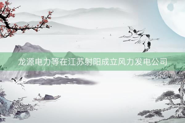龙源电力等在江苏射阳成立风力发电公司