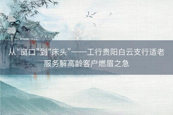 从“窗口”到“床头”——工行贵阳白云支行适老服务解高龄客户燃眉之急