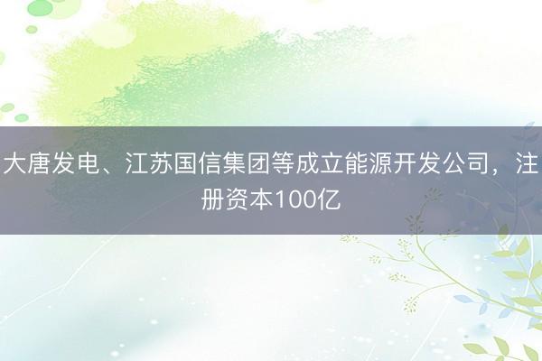 大唐发电、江苏国信集团等成立能源开发公司，注册资本100亿