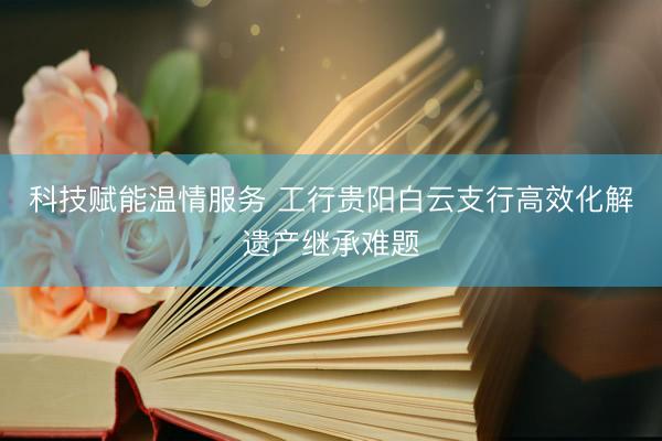 科技赋能温情服务 工行贵阳白云支行高效化解遗产继承难题